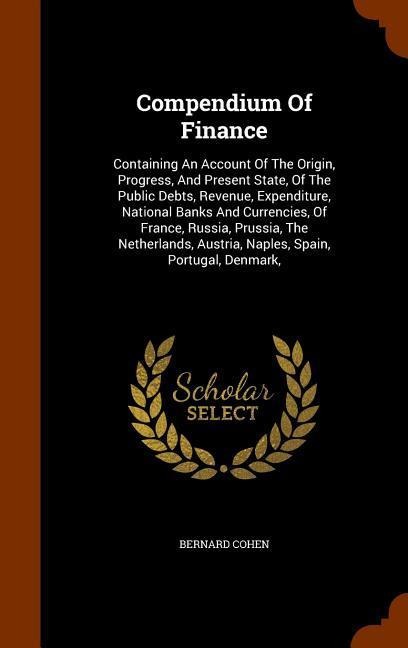 Compendium Of Finance: Containing An Account Of The Origin, Progress, And Present State, Of The Public Debts, Revenue, Expenditure, National Banks And Currencies, Of France, Russia, Prussia, The Netherlands, Austria, Naples, Spain, Portugal, Denmark,