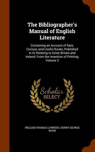 The Bibliographers Manual of English Literature: Containing an Account of Rare, Curious, and Useful Books, Published in Or Relating to Great Britain and Ireland, From the Invention of Printing, Volume 3