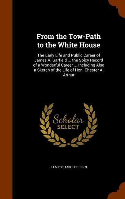 From the Tow-Path to the White House: The Early Life and Public Career of James A. Garfield ... the Spicy Record of a Wonderful Career ... Including A