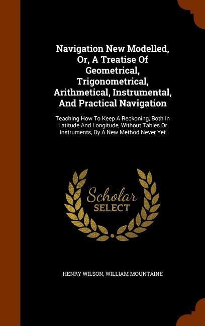 Navigation New Modelled, Or, A Treatise Of Geometrical, Trigonometrical, Arithmetical, Instrumental, And Practical Navigation: Teaching How To Keep A Reckoning, Both In Latitude And Longitude, Without Tables Or Instruments, By A New Method Never Yet