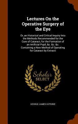Lectures On the Operative Surgery of the Eye: Or, an Historical and Critical Inquiry Into the Methods Recommended for the Cure of Cataract, for the Formation of an Artificial Pupil, &c. &c. &c. Containing a New Method of Operating for Cataract by Extracti