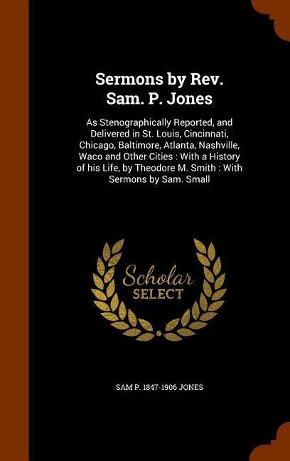 Sermons by Rev. Sam. P. Jones: As Stenographically Reported, and Delivered in St. Louis, Cincinnati, Chicago, Baltimore, Atlanta, Nashville, Waco and Other Cities: With a History of his Life, by Theodore M. Smith: With Sermons by Sam. Small