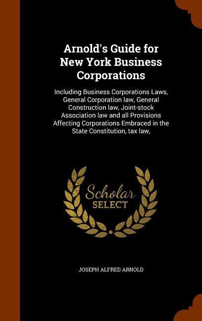 Arnolds Guide for New York Business Corporations: Including Business Corporations Laws, General Corporation law, General Construction law, Joint-stock Association law and all Provisions Affecting Corporations Embraced in the State Constitution, tax law,