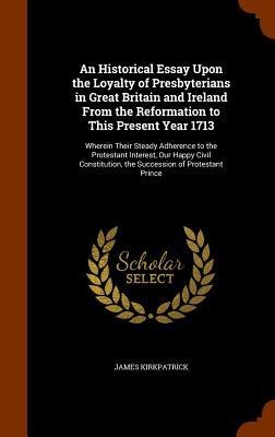 An Historical Essay Upon the Loyalty of Presbyterians in Great Britain and Ireland From the Reformation to This Present Year 1713: Wherein Their Steady Adherence to the Protestant Interest, Our Happy Civil Constitution, the Succession of Protestant Prince