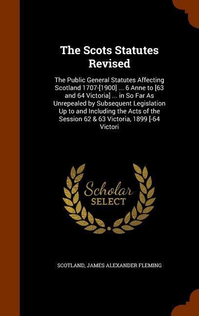 The Scots Statutes Revised: The Public General Statutes Affecting Scotland 1707-[1900] ... 6 Anne to [63 and 64 Victoria] ... in So Far As Unrepealed by Subsequent Legislation Up to and Including the Acts of the Session 62 & 63 Victoria, 1899 [-64 Victori