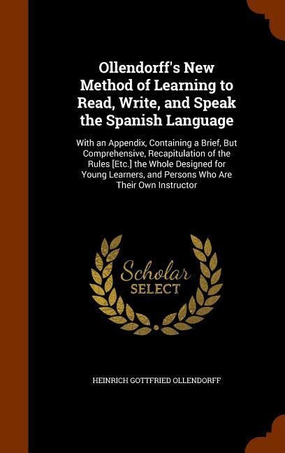 Ollendorffs New Method of Learning to Read, Write, and Speak the Spanish Language: With an Appendix, Containing a Brief, But Comprehensive, Recapitulation of the Rules [Etc.] the Whole Designed for Young Learners, and Persons Who Are Their Own Instructor