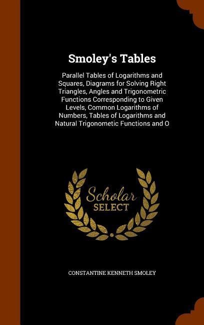 Smoleys Tables: Parallel Tables of Logarithms and Squares, Diagrams for Solving Right Triangles, Angles and Trigonometric Functions Corresponding to Given Levels, Common Logarithms of Numbers, Tables of Logarithms and Natural Trigonometic Functions and O