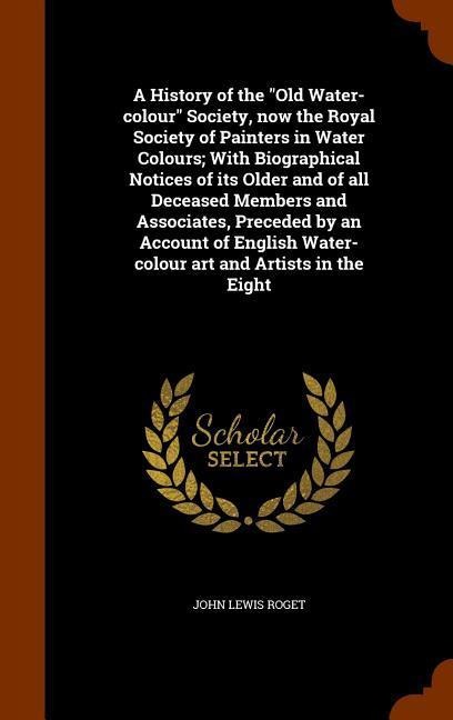 A History of the Old Water-colour Society, now the Royal Society of Painters in Water Colours; With Biographical Notices of its Older and of all Dec