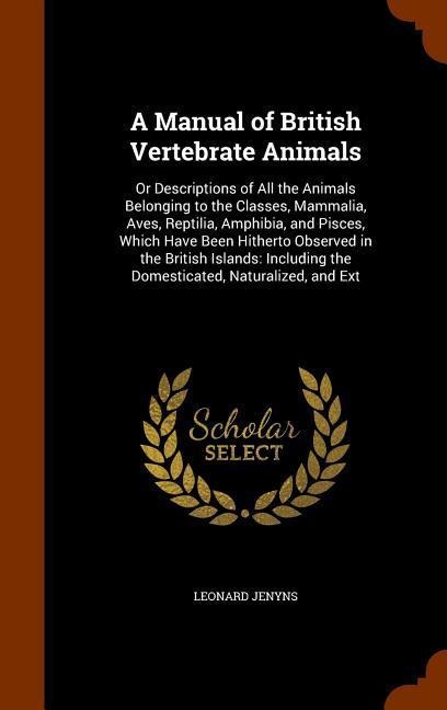 A Manual of British Vertebrate Animals: Or Descriptions of All the Animals Belonging to the Classes, Mammalia, Aves, Reptilia, Amphibia, and Pisces, Which Have Been Hitherto Observed in the British Islands: Including the Domesticated, Naturalized, and Ext