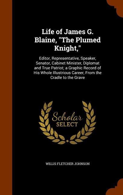Life of James G. Blaine, "The Plumed Knight,": Editor, Representative, Speaker, Senator, Cabinet Minister, Diplomat and True Patriot; a Graphic Record of His Whole Illustrious Career, From the Cradle to the Grave