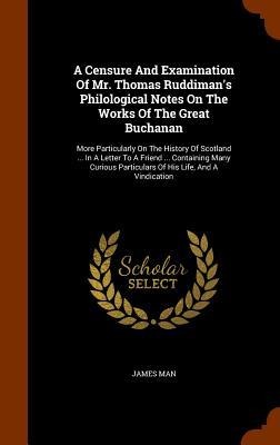 A Censure And Examination Of Mr. Thomas Ruddimans Philological Notes On The Works Of The Great Buchanan: More Particularly On The History Of Scotland ... In A Letter To A Friend ... Containing Many Curious Particulars Of His Life, And A Vindication