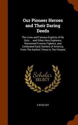 Our Pioneer Heroes and Their Daring Deeds: The Lives and Famous Exploits of De Soto ... and Other Hero Explorers, Renowned Frontier Fighters, and Celebrated Early Settlers of America, From The Earliest Times to The Present