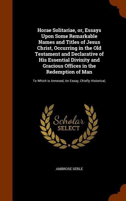 Horae Solitariae, or, Essays Upon Some Remarkable Names and Titles of Jesus Christ, Occurring in the Old Testament and Declarative of His Essential Di