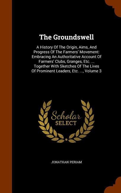 The Groundswell: A History Of The Origin, Aims, And Progress Of The Farmers Movement: Embracing An Authoritative Account Of Farmers Clubs, Granges, Etc. ... Together With Sketches Of The Lives Of Prominent Leaders, Etc. ..., Volume 3