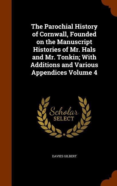 The Parochial History of Cornwall, Founded on the Manuscript Histories of Mr. Hals and Mr. Tonkin; With Additions and Various Appendices Volume 4