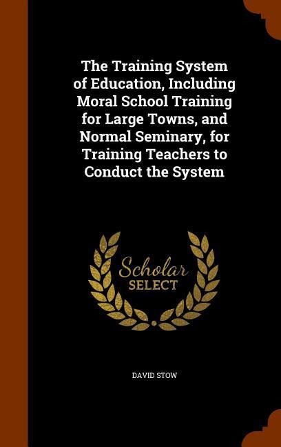 The Training System of Education, Including Moral School Training for Large Towns, and Normal Seminary, for Training Teachers to Conduct the System