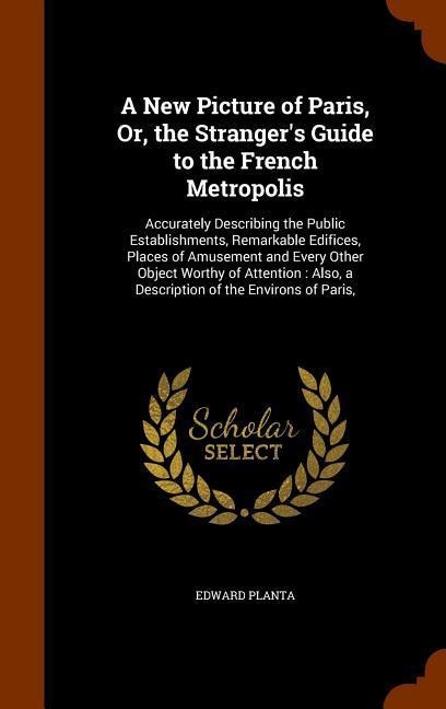 A New Picture of Paris, Or, the Strangers Guide to the French Metropolis: Accurately Describing the Public Establishments, Remarkable Edifices, Places of Amusement and Every Other Object Worthy of Attention: Also, a Description of the Environs of Paris,