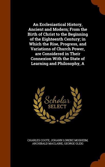 An Ecclesiastical History, Ancient and Modern; From the Birth of Christ to the Beginning of the Eighteenth Century; in Which the Rise, Progress, and V