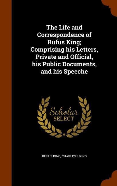 The Life and Correspondence of Rufus King; Comprising his Letters, Private and Official, his Public Documents, and his Speeche