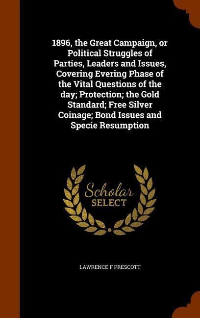 1896, the Great Campaign, or Political Struggles of Parties, Leaders and Issues, Covering Evering Phase of the Vital Questions of the day; Protection; the Gold Standard; Free Silver Coinage; Bond Issues and Specie Resumption