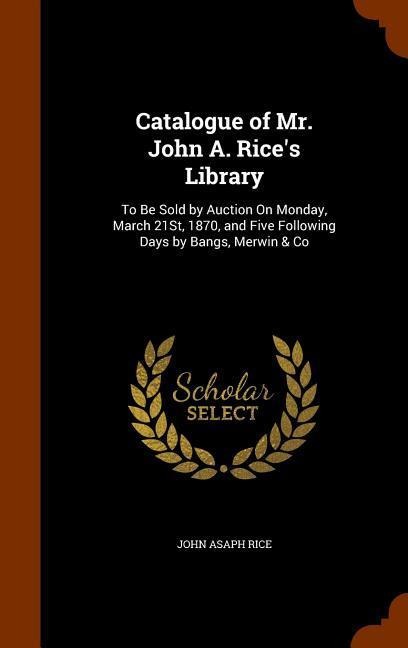 Catalogue of Mr. John A. Rice's Library: To Be Sold by Auction On Monday, March 21St, 1870, and Five Following Days by Bangs, Merwin & Co