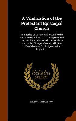 A Vindication of the Protestant Episcopal Church: In a Series of Letters Addressed to the Rev. Samuel Miller. D. D., in Reply to His Late Writings On the Christian Ministry, and to the Charges Contained in His Life of the Rev. Dr. Rodgers: With Preliminar
