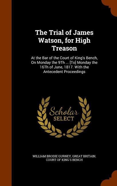 The Trial of James Watson, for High Treason: At the Bar of the Court of Kings Bench, On Monday the 9Th ... [To] Monday the 16Th of June, 1817. With the Antecedent Proceedings