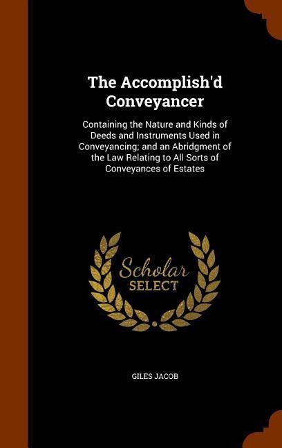 The Accomplishd Conveyancer: Containing the Nature and Kinds of Deeds and Instruments Used in Conveyancing; and an Abridgment of the Law Relating t