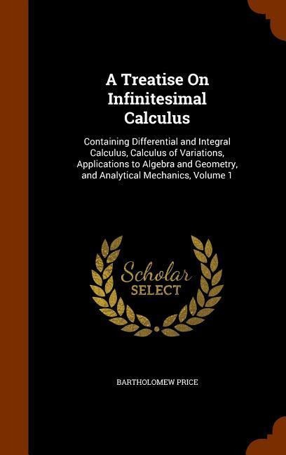 A Treatise On Infinitesimal Calculus: Containing Differential and Integral Calculus, Calculus of Variations, Applications to Algebra and Geometry, and