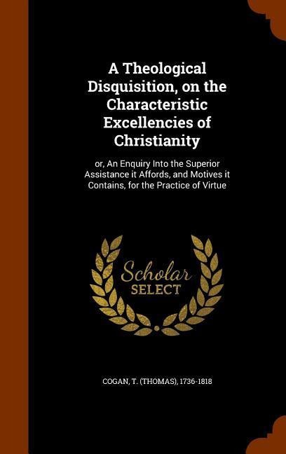 A Theological Disquisition, on the Characteristic Excellencies of Christianity: or, An Enquiry Into the Superior Assistance it Affords, and Motives it Contains, for the Practice of Virtue