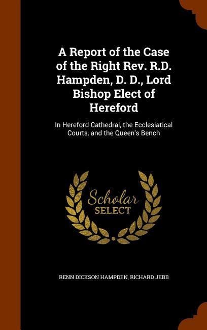 A Report of the Case of the Right Rev. R.D. Hampden, D. D., Lord Bishop Elect of Hereford: In Hereford Cathedral, the Ecclesiatical Courts, and the Queens Bench