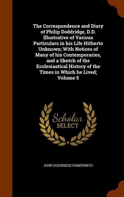 The Correspondence and Diary of Philip Doddridge, D.D. Illustrative of Various Particulars in his Life Hitherto Unknown; With Notices of Many of his Contemporaries, and a Sketch of the Ecclesiastical History of the Times in Which he Lived; Volume 5