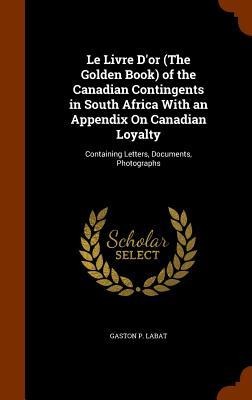 Le Livre Dor (The Golden Book) of the Canadian Contingents in South Africa With an Appendix On Canadian Loyalty: Containing Letters, Documents, Photographs