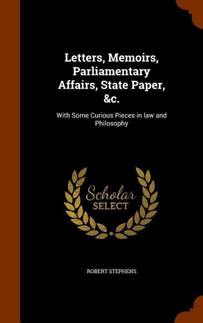 Letters, Memoirs, Parliamentary Affairs, State Paper, &c.: With Some Curious Pieces in law and Philosophy