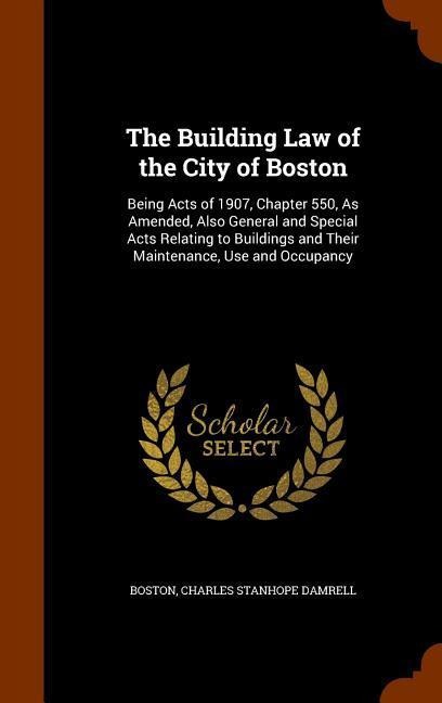 The Building Law of the City of Boston: Being Acts of 1907, Chapter 550, As Amended, Also General and Special Acts Relating to Buildings and Their Maintenance, Use and Occupancy