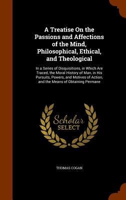 A Treatise On the Passions and Affections of the Mind, Philosophical, Ethical, and Theological: In a Series of Disquisitions, in Which Are Traced, the Moral History of Man, in His Pursuits, Powers, and Motives of Action, and the Means of Obtaining Permane