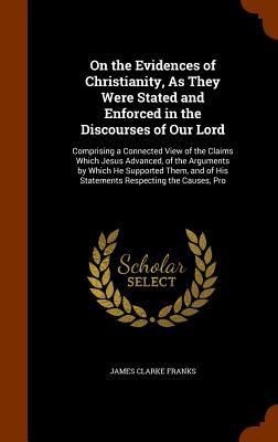On the Evidences of Christianity, As They Were Stated and Enforced in the Discourses of Our Lord: Comprising a Connected View of the Claims Which Jesus Advanced, of the Arguments by Which He Supported Them, and of His Statements Respecting the Causes, Pro
