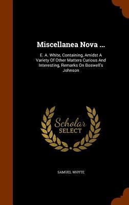 Miscellanea Nova ...: E. A. White, Containing, Amidst A Variety Of Other Matters Curious And Interesting, Remarks On Boswells Johnson