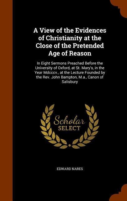 A View of the Evidences of Christianity at the Close of the Pretended Age of Reason: In Eight Sermons Preached Before the University of Oxford, at St. Marys, in the Year Mdcccv., at the Lecture Founded by the Rev. John Bampton, M.a., Canon of Salisbury