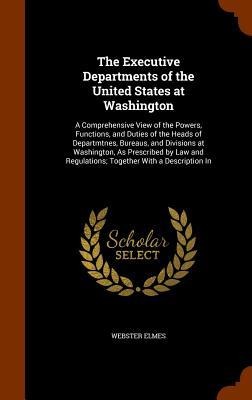 The Executive Departments of the United States at Washington: A Comprehensive View of the Powers, Functions, and Duties of the Heads of Departmtnes, Bureaus, and Divisions at Washington, As Prescribed by Law and Regulations; Together With a Description In