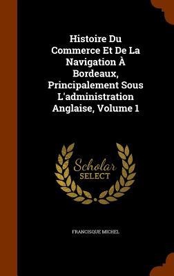 Histoire Du Commerce Et De La Navigation À Bordeaux, Principalement Sous Ladministration Anglaise, Volume 1