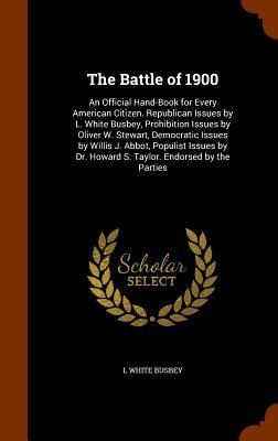 The Battle of 1900: An Official Hand-Book for Every American Citizen. Republican Issues by L. White Busbey, Prohibition Issues by Oliver W. Stewart, Democratic Issues by Willis J. Abbot, Populist Issues by Dr. Howard S. Taylor. Endorsed by the Parties
