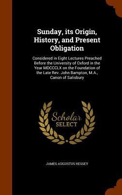 Sunday, its Origin, History, and Present Obligation: Considered in Eight Lectures Preached Before the University of Oxford in the Year MDCCCLX on the Foundation of the Late Rev. John Bampton, M.A., Canon of Salisbury