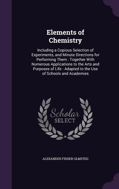 Elements of Chemistry: Including a Copious Selection of Experiments, and Minute Directions for Performing Them: Together With Numerous Applications to the Arts and Purposes of Life: Adapted to the Use of Schools and Academies