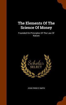 The Elements Of The Science Of Money: Founded On Principles Of The Law Of Nature