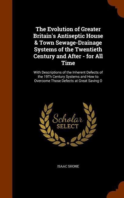 The Evolution of Greater Britains Antiseptic House & Town Sewage-Drainage Systems of the Twentieth Century and After - for All Time: With Descriptions of the Inherent Defects of the 19Th Century Systems and How to Overcome Those Defects at Great Saving O