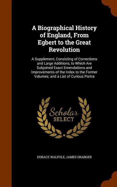 A Biographical History of England, From Egbert to the Great Revolution: A Supplement, Consisting of Corrections and Large Additions, to Which Are Subjoined Exact Emendations and Improvements of the Index to the Former Volumes; and a List of Curious Portra