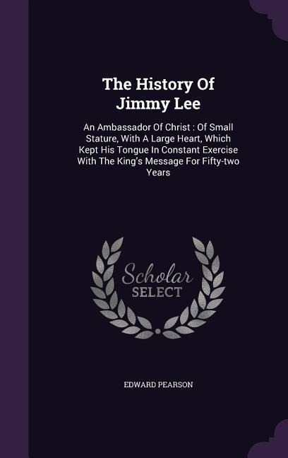 The History Of Jimmy Lee: An Ambassador Of Christ: Of Small Stature, With A Large Heart, Which Kept His Tongue In Constant Exercise With The King's Message For Fifty-two Years