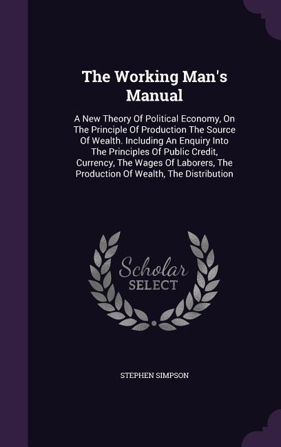 The Working Mans Manual: A New Theory Of Political Economy, On The Principle Of Production The Source Of Wealth. Including An Enquiry Into The Principles Of Public Credit, Currency, The Wages Of Laborers, The Production Of Wealth, The Distribution