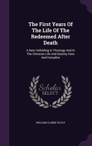The First Years Of The Life Of The Redeemed After Death A New Unfolding In Theology And In The Christian Life And Destiny Here And Hereafter